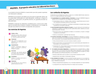 Prohibidasureproducciónporcualquiermediosinpermisoexplícitodelaeditorial.
4
INGENIOS: El proyecto educativo de Editorial Don Bosco
La sociedad actual se enfrenta a nuevos retos que solo pueden superarse
con educación y esfuerzo.
INGENIOS es el proyecto de Edebé que promueve el desarrollo óptimo de
los potenciales individuales de cada estudiante, contribuye a mejorar la
calidad de su educación y le permite afrontar con garantías de éxito los
retos del futuro.
INGENIOS contempla las diferentes manifestaciones o formas de la inteli-
gencia y las estimula en diversos contextos, contribuyendo a un modelo de
escuela que potencia al máximo el desarrollo de la persona.
Las esencias de Ingenios
Los contextos de Ingenios
El desarrollo de las inteligencias se lleva a cabo en un contexto determinado, relaciona-
do con un modelo de escuela y de sociedad
1. Un aprendizaje en un contexto práctico y funcional: el proyecto INGENIOS integra el
trabajo de las competencias y las inteligencias múltiples (IM).
• El aprendizaje se sitúa en contextos reales, próximos y significativos para los alum-
nos, mediante actividades prácticas y funcionales.
• Las competencias se programan, se trabajan (actividades competenciales, tareas
y proyectos) y se evalúan (rúbricas).
2. Unas propuestas educativas abiertas al mundo: una gran parte del conocimiento se
adquiere en contextos no formales, por ello nuestros libros están «abiertos al mundo»
(aprendizaje 360º). Para ello:
• Proponemos temas que despiertan el interés y la curiosidad; y mueven a indagar
y ampliar el conocimiento.
• Invitamos al estudiante a aprender fuera del aula.
3. Un entorno innovador y tecnológico: el proyecto INGENIOS ha adquirido un compro-
miso con la innovación y las nuevas tecnologías, avanzando en la Escuela del Siglo
XXI. En ese sentido, los principales elementos de innovación son:
• Cultura del pensamiento: dar valor al pensar; enseñar a pensar.
• Espíritu emprendedor: el emprendimiento es una oportunidad para desarrollar ca-
pacidades y una necesidad social.
• Compromiso TIC: la tecnología al servicio de la persona (humanismo tecnológico)
en formatos amigables y compatibles.
4.	 Un modelo de escuela integradora: la diversidad de la sociedad tiene su reflejo
en la escuela y una escuela para todos debe ofrecer respuestas a esa diversidad.
Además, una mayor equidad contribuye a mejorar los resultados académicos. INGE-
NIOS apuesta por el enfoque preventivo, y lo concreta en:
• Itinerarios alternativos para acceder al conocimiento basados en las IM.
• Adaptaciones curriculares y actividades multinivel.
5.	Una sociedad con valores: la actual sociedad necesita personas con una sólida for-
mación en valores para lograr una convivencia más positiva y afrontar los retos del
futuro. INGENIOS se apoya en:
• Valores universalmente aceptados, con un mensaje adaptado a la nueva realidad.
• La adquisición de compromisos firmes en la mejora de la sociedad.
Análisis y crítica
Aprender a pensar, utilizar rutinas de
pensamiento, valorar el pensamien-
to… Toda una actitud ante la vida.
Creatividad
Dejar aflorar la imaginación, la ex-
presividad... en la resolución de pro-
blemas y retos.
Emprendimiento
Iniciativa, imaginación, trabajo en
equipo, comunicación, constancia…
Persigue tus sueños.
Emociones
Capacidad que permite gestionar
de manera eficaz las emociones y
las hace fluir adecuadamente.
Sociabilidad
Sensible a la justicia social para lo-
grar un mundo mejor.
Solidaridad
Para aprender con y de los demás; y
generar productos de valor.
 