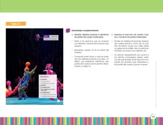Prohibidasureproducciónporcualquiermediosinpermisoexplícitodelaeditorial.
59
Página 37
CONTENIDOS:
1. La relación
1.1. Los sentidos
1.2. El aparato locomotor
2. Nutrición
3. La reproducción
4. Nos cuidamos a lo largo
de la vida
5. La alimentación
5.1. Origen de los alimentos
5.2. Hábitos de prevención
Página 54
Guíate por los sentidos.
reto
Prohibidasureproducción
37
Página 37
Actividades complementarias
a.	 Adoptar distintas posturas e identificar
las partes del cuerpo implicadas.
•	 Pedir a los alumnos que se muevan
con libertad, creando las posturas que
quieran.
•	 Quedarse quietos al oír la señal del
maestro.
•	 Comentar entre todos a qué se pare-
cen las distintas posturas (un perro, un
atleta, una bailarina). Identificar qué
partes del cuerpo se encuentran flexio-
nadas y cuáles no.
b.	 Expresar la reacción de nuestro cuer-
po y nombrar las partes implicadas.
•	 Escribir en tarjetas situaciones diversas
de nuestro entorno, como ver un par-
tido de fútbol, cruzar una calle, darse
un golpe en la rodilla, oler un perfume,
tomarse una sopa muy caliente, etc.
•	 Un alumno representará una acción y
los demás compañeros deben adivi-
nar de qué se trata. Entre todos se nom-
brarán los sentidos que intervienen y
las partes del cuerpo que se mueven.
 