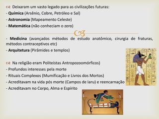
 Deixaram um vasto legado para as civilizações futuras:
- Química (Arsênio, Cobre, Petróleo e Sal)
- Astronomia (Mapeamento Celeste)
- Matemática (não conheciam o zero)
- Medicina (avançados métodos de estudo anatômico, cirurgia de fraturas,
métodos contraceptivos etc)
- Arquitetura (Pirâmides e templos)
 Na religião eram Politeístas Antropozoomórficos)
- Profundos interesses pela morte
- Rituais Complexos (Mumificação e Livros dos Mortos)
- Acreditavam na vida pós morte (Campos de Iaru) e reencarnação
- Acreditavam no Corpo, Alma e Espírito
 