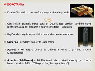 
MESOPOTÂMIA
 Estados Teocráticos com ausência da propriedade privada
 Construíram grandes obras para os Deuses que serviam também como
prefeitura, casa dos tesouros e quarteis militares – Zigurates
 Regiões de conquistas por vários povos, dentre eles destaque:
 Sumérios – Criadores da escrita Cuneiforme
 Acádios – Rei Sargão unifica as cidades e forma o primeiro Império
Mesopotâmico
 Amoritas (Babilônicos) – Rei Hamurabi cria o primeiro código jurídico da
história – Lei de Talião (“Olho por olho, dente por dente”)
 