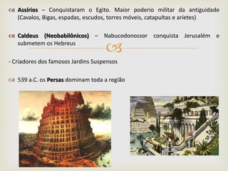 
 Assírios – Conquistaram o Egito. Maior poderio militar da antiguidade
(Cavalos, Bigas, espadas, escudos, torres móveis, catapultas e aríetes)
 Caldeus (Neobabilônicos) – Nabucodonossor conquista Jerusalém e
submetem os Hebreus
- Criadores dos famosos Jardins Suspensos
 539 a.C. os Persas dominam toda a região
 