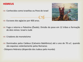 
HEBREUS
 Conhecidos como Israelitas ou Povo de Israel
 Escravos dos egípcios por 400 anos.
 Fuga e retorno a Palestina (Êxodo). Divisão do povo em 12 tribos e formação
de dois reinos: Israel e Judá
 Criadores do monoteísmo
 Dominados pelos Caldeus (Cativeiro Babilônico) até o ano de 70 a.C. quando
são expulsos violentamente pelos Romanos
- Diáspora Hebraica (dispersão dos Judeus pelo mundo)
 