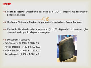 
EGITO
 Pedra da Roseta: Descoberta por Napoleão (1798) – importante documento
de fontes escritas
 Heródoto, Plutarco e Diodoro: importantes historiadores Greco-Romanos
 Cheias do Rio Nilo de Julho a Novembro (limo fértil) possibilitando construção
de canais de irrigação, diques e barragens
 Divisão em 4 períodos:
- Pré-Dinástico (5.000 a 2.800 a.C.)
- Antigo Império (2.780 a 2.200 a.C.)
- Médio Império (2.065 a 1.785 a.C.)
- Novo Império (1.580 a 1.070 a.C.)
 