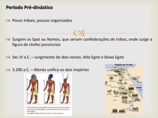 
Período Pré-dinástico
 Povos tribais, poucos organizados
 Surgem os Spat ou Nomos, que seriam confederações de tribos, onde surge a
figura de chefes provinciais
 Sec IV a.C. – surgimento de dois reinos: Alto Egito e Baixo Egito
 3.200 a.C. – Menés unifica os dois impérios
 