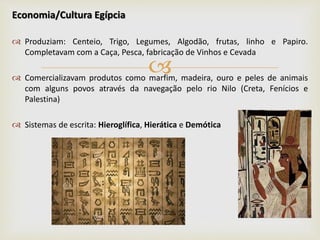 
Economia/Cultura Egípcia
 Produziam: Centeio, Trigo, Legumes, Algodão, frutas, linho e Papiro.
Completavam com a Caça, Pesca, fabricação de Vinhos e Cevada
 Comercializavam produtos como marfim, madeira, ouro e peles de animais
com alguns povos através da navegação pelo rio Nilo (Creta, Fenícios e
Palestina)
 Sistemas de escrita: Hieroglífica, Hierática e Demótica
 