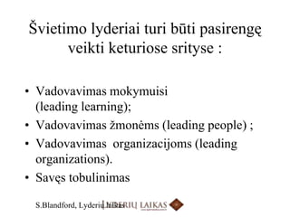 Švietimo lyderiai turi būti pasirengę veikti keturiose srityse :Vadovavimas mokymuisi  (leadinglearning); Vadovavimas žmonėms (leadingpeople) ;Vadovavimas  organizacijoms (leadingorganizations).Savęs tobulinimasS.Blandford, Lyderių laikas