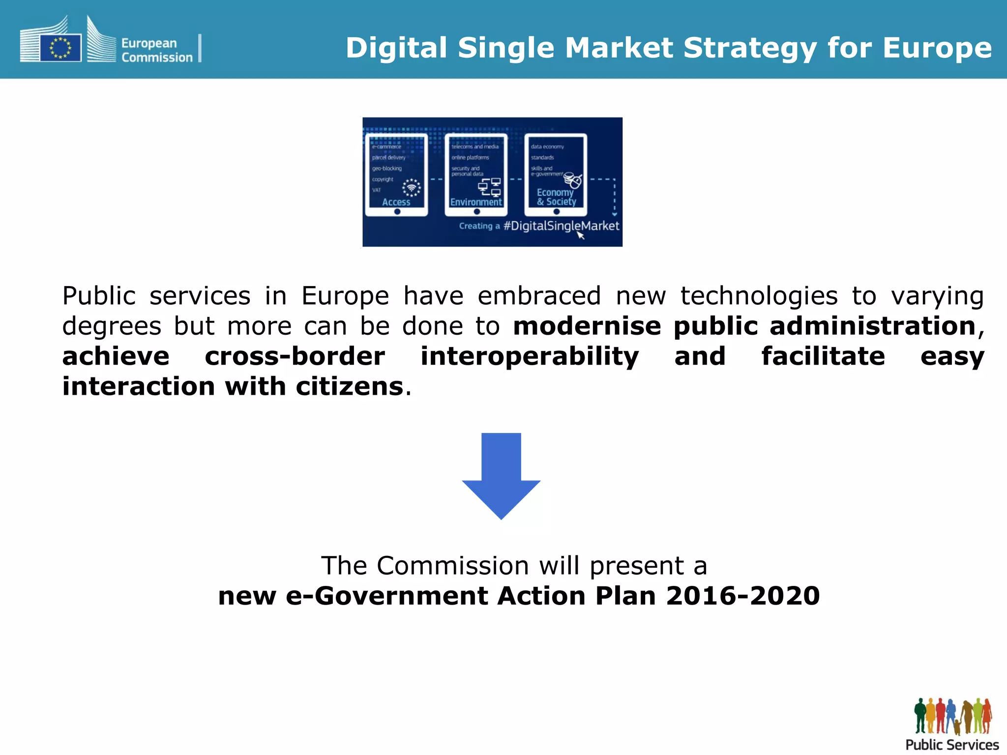 Public services in Europe have embraced new technologies to varying
degrees but more can be done to modernise public administration,
achieve cross-border interoperability and facilitate easy
interaction with citizens.
Digital Single Market Strategy for Europe
The Commission will present a
new e-Government Action Plan 2016-2020
 