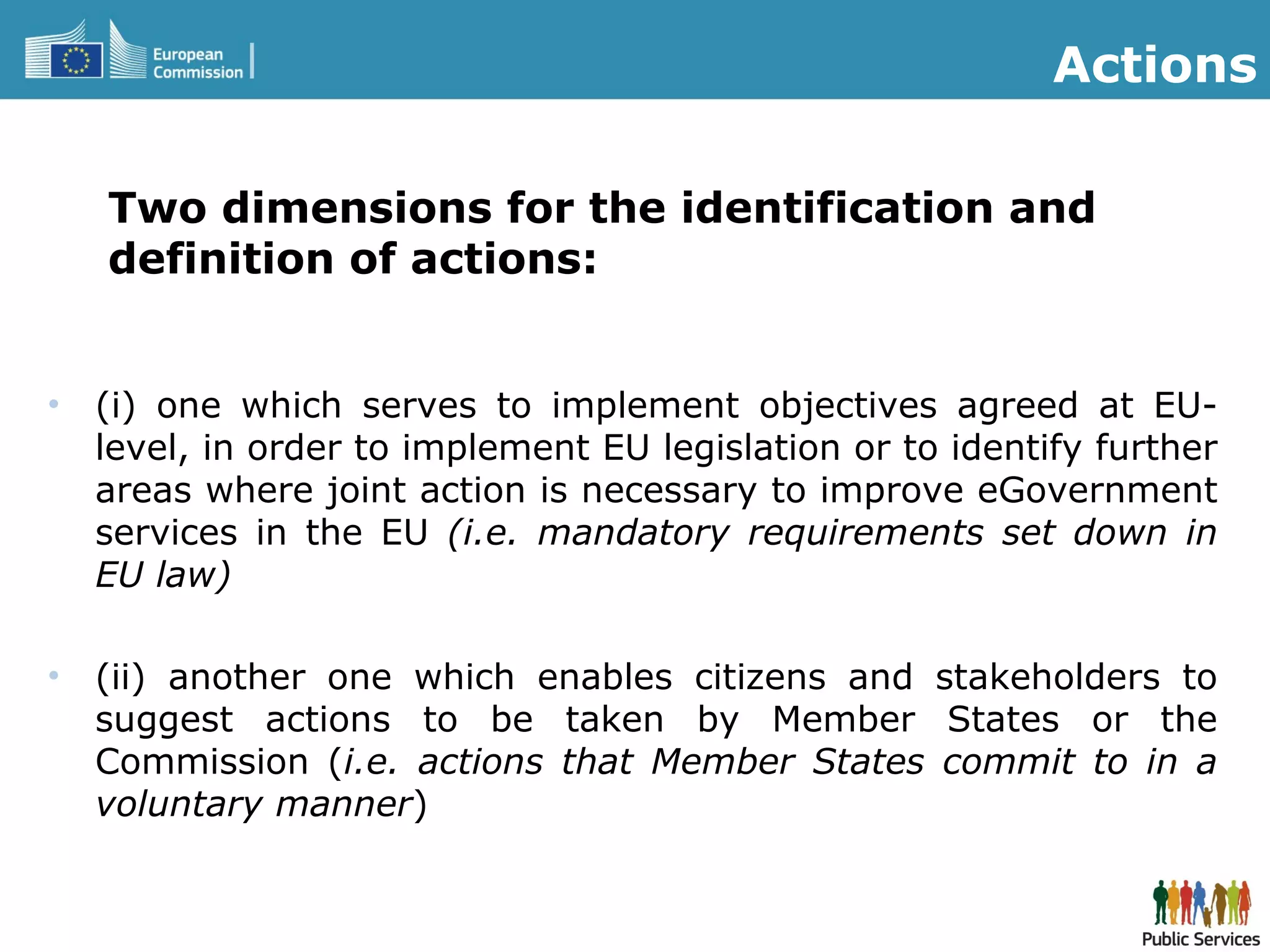 Two dimensions for the identification and
definition of actions:
• (i) one which serves to implement objectives agreed at EU-
level, in order to implement EU legislation or to identify further
areas where joint action is necessary to improve eGovernment
services in the EU (i.e. mandatory requirements set down in
EU law)
• (ii) another one which enables citizens and stakeholders to
suggest actions to be taken by Member States or the
Commission (i.e. actions that Member States commit to in a
voluntary manner)
Actions
 