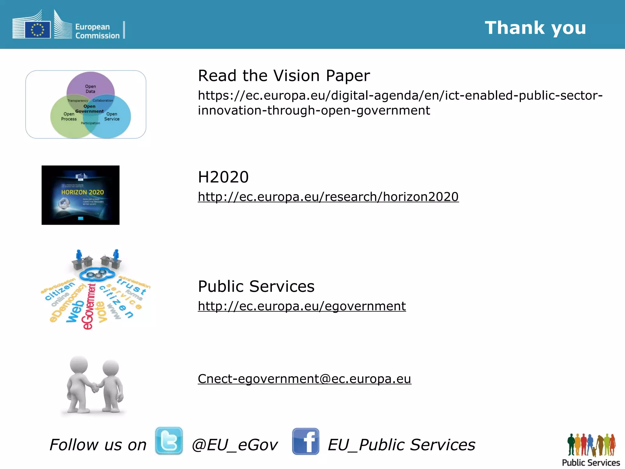 Read the Vision Paper
https://ec.europa.eu/digital-agenda/en/ict-enabled-public-sector-
innovation-through-open-government
H2020
http://ec.europa.eu/research/horizon2020
Public Services
http://ec.europa.eu/egovernment
Cnect-egovernment@ec.europa.eu
Thank you
Follow us on @EU_eGov EU_Public Services
 
