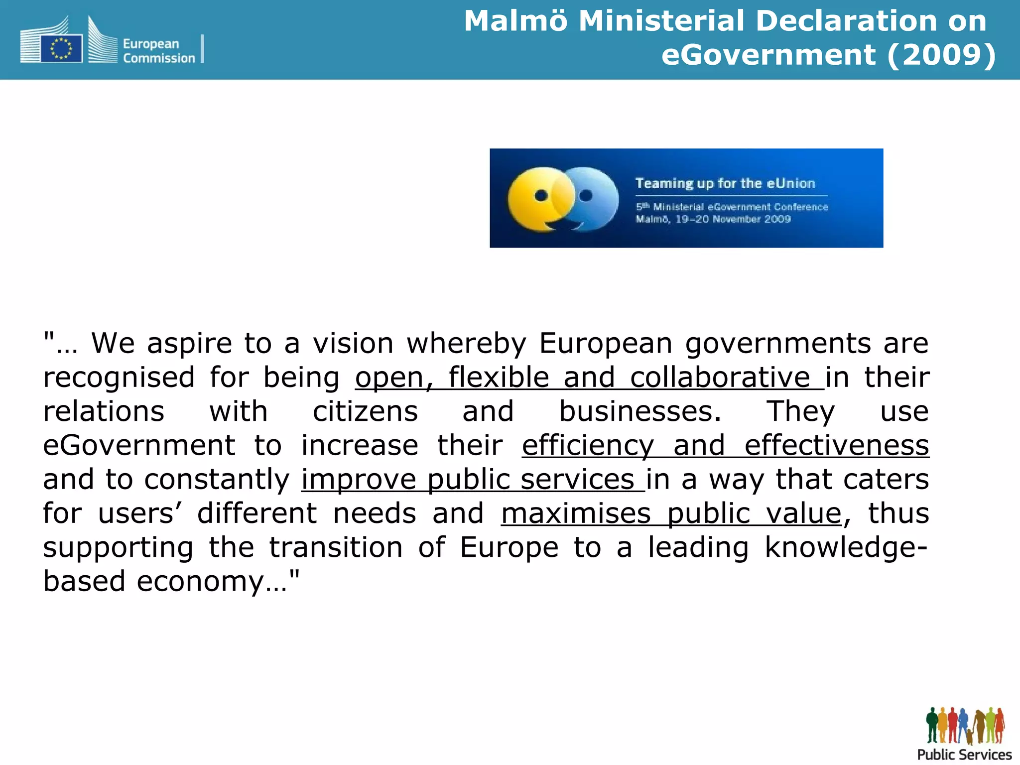 Malmö Ministerial Declaration on
eGovernment (2009)
"… We aspire to a vision whereby European governments are
recognised for being open, flexible and collaborative in their
relations with citizens and businesses. They use
eGovernment to increase their efficiency and effectiveness
and to constantly improve public services in a way that caters
for users’ different needs and maximises public value, thus
supporting the transition of Europe to a leading knowledge-
based economy…"
 
