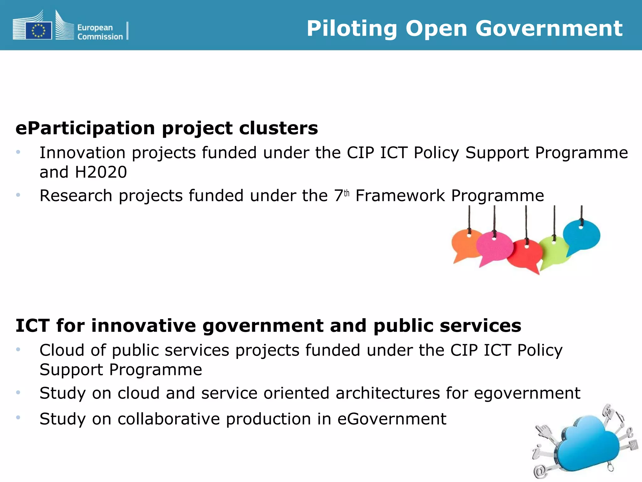 Piloting Open Government
eParticipation project clusters
• Innovation projects funded under the CIP ICT Policy Support Programme
and H2020
• Research projects funded under the 7th
Framework Programme
ICT for innovative government and public services
• Cloud of public services projects funded under the CIP ICT Policy
Support Programme
• Study on cloud and service oriented architectures for egovernment
• Study on collaborative production in eGovernment
 