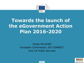 Towards the launch of
the eGovernment Action
Plan 2016-2020
Serge Novaretti
European Commission, DG CONNECT
Unit H3 Public Services
 