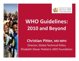 WHO Guidelines: 
     2010 and Beyond
     2010 d B      d

    C s a
    Christian Pitter, MD MPH
                  e,
      Director, Global Technical Policy
Elizabeth Glaser Pediatric AIDS Foundation
Elizabeth Glaser Pediatric AIDS Foundation
 