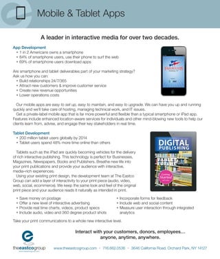 Mobile & Tablet Apps

                 A leader in interactive media for over two decades.
App Development
 • 1 in 2 Americans owns a smartphone
 • 84% of smartphone users, use their phone to surf the web
 • 69% of smartphone users download apps

Are smartphone and tablet deliverables part of your marketing strategy?
Ask us how you can:
  • Build relationships 24/7/365
  • Attract new customers & improve customer service
  • Create new revenue opportunities
  • Lower operations costs

   Our mobile apps are easy to set up, easy to maintain, and easy to upgrade. We can have you up and running
quickly and we’ll take care of hosting, managing technical work, and IT issues.
   Get a private-label mobile app that is far more powerful and ﬂexible than a typical smartphone or iPad app.
Features include enhanced location-aware services for individuals and other mind-blowing new tools to help our
clients learn from, advise, and engage their key stakeholders in real time.

Tablet Development
  • 200 million tablet users globally by 2014
  • Tablet users spend 48% more time online than others

  Tablets such as the iPad are quickly becoming vehicles for the delivery
of rich interactive publishing. This technology is perfect for Businesses,
Magazines, Newspapers, Books and Publishers. Breathe new life into
your print publications and provide your audience with interactive,
media–rich experiences.
  Using your existing print design, the development team at The Eastco
Group can add a layer of interactivity to your print piece (audio, video,
web, social, ecommerce). We keep the same look and feel of the original
print piece and your audience reads it naturally as intended in print.

 •   Save money on postage                                    • Incorporate forms for feedback
 •   Offer a new level of interactive advertising             • Include web and social content
 •   Provide real time charts, videos, product specs          • Measure user interaction through integrated
 •   Include audio, video and 360 degree product shots          analytics

Take your print communications to a whole new interactive level.

                                     Interact with your customers, donors, employees…
                                                 anyone, anytime, anywhere.

                        www.theeastcogroup.com • 716.662.0536 • 3646 California Road, Orchard Park, NY 14127
 