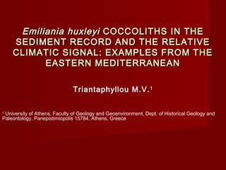 Emiliania huxleyi COCCOLITHS IN THE
    SEDIMENT RECORD AND THE RELATIVE
    CLIMATIC SIGNAL: EXAMPLES FROM THE
          EASTERN MEDITERRANEAN

                              Triantaphyllou M.V. 1

1
 University of Athens, Faculty of Geology and Geoenvironment, Dept. of Historical Geology and
Paleontology, Panepistimiopolis 15784, Athens, Greece
 