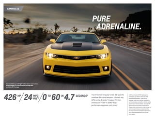 CAMARO SS
Camaro SS Coupe in Bright Yellow (extra-cost color)
with available 1LE Performance Package and
available RS Package.
Track-tested. Uniquely tuned. SS-specific
stabilizer bars and dampers. Limited-slip
differential. Brembo® brakes. 20-inch
wheels and Pirelli® P ZERO™ high-
performance summer-only tires.3
426 MPG 1
HWY
hp
24 0 60 4.7INTO SECONDS 2
PURE
	ADRENALINE.
1 EPA-estimated 24 MPG highway for
Camaro SS.  2 Camaro SS Coupe with
manual transmission.  3 Do not use
summer-only tires in winter conditions,
as it would adversely affect vehicle safety,
performance and durability. Use only GM-
approved tire and wheel combinations.
Unapproved combinations may change the
vehicle’s performance characteristics.
For important tire and wheel information,
go to gmaccessorieszone.com or see
your dealer.
 