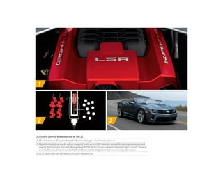 1
2 3
ZL1 COUPE LAPPED nürburgring IN 7:41.27.
1. All-aluminum 6.2L supercharged V8 roars through a dual-mode exhaust.
2. Magnetorheological shocks adjust damping levels up to 1,000 times per second for top responsiveness and
control. Performance Traction Management (PTM) on ZL1 Coupe combines Magnetic Ride Control,™ launch
control, Traction Control and StabiliTrak Electronic Stability Control for racetrack performance.
3. ZL1 Convertible. All the best of ZL1, plus the open air.
 