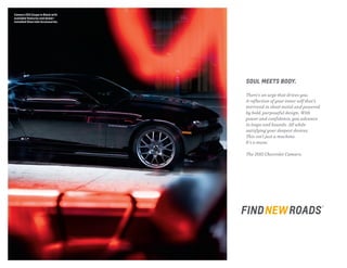 SOUL MEETS BODY.
There’s an urge that drives you.
A reflection of your inner self that’s
mirrored in sheet metal and powered
by bold, purposeful design. With
power and confidence, you advance
in leaps and bounds. All while
satisfying your deepest desires.
This isn’t just a machine.
It’s a muse.
The 2015 Chevrolet Camaro.
Camaro 2SS Coupe in Black with
available features and dealer-
installed Chevrolet Accessories.
 