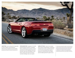 LOOK AT ME.  Iconic styling that’s impossible
to ignore. Athletic and aerodynamic.
Determined and deliberate. Unmistakable
presence with performance that proves it.
Status amplified.  Available on LT and SS,
the RS Package includes 20-inch Bright
Silver-painted aluminum wheels.1
It comes
with distinctive HID headlamps featuring
LED halo rings, plus LED taillamps. It also
offers a body-color shark fin antenna,
roof ditch moldings2
and a rear spoiler.
Wheel ATTITUDE.  Camaro turns heads
with a variety of wheel designs, including the
standard 18-inch Silver-painted aluminum
on LS, the 20-inch Bright Silver-painted
aluminum1
on SS and the 20-inch forged-
aluminum Black-painted 10-spoke1
on ZL1.
Camaro 1SS Convertible in Red Rock Metallic with
available RS Package and available features.
1 These wheels are paired with summer-only tires. Do not use
summer-only tires in winter conditions, as it would adversely
affect vehicle safety, performance and durability. Use only
GM-approved tire and wheel combinations. Unapproved
combinations may change the vehicle’s performance
characteristics. For important tire and wheel information,
go to gmaccessorieszone.com or see your dealer.  2 Coupe only.
 