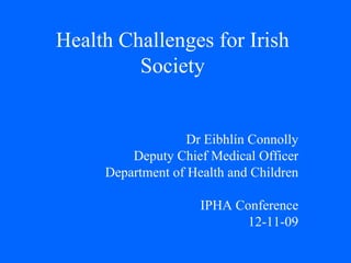 Health Challenges for Irish Society Dr Eibhlín Connolly Deputy Chief Medical Officer Department of Health and Children IPHA Conference 12-11-09 