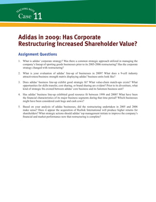 Adidas in 2009: Has Corporate
Restructuring Increased Shareholder Value?
Assignment Questions
1. What is adidas’ corporate strategy? Was there a common strategic approach utilized in managing the
company’s lineup of sporting goods businesses prior to its 2005-2006 restructuring? Has the corporate
strategy changed with restructuring?
2. What is your evaluation of adidas’ line-up of businesses in 2009? What does a 9-cell industry
attractiveness/business strength matrix displaying adidas’ business units look like?
3. Does adidas’ business line-up exhibit good strategic ﬁt? What value-chain match-ups exists? What
opportunities for skills transfer, cost sharing, or brand sharing are evident? Prior to its divestiture, what
kind of strategic ﬁts existed between adidas’ core business and its Salomon business unit?
4. Has adidas’ business line-up exhibited good resource ﬁt between 1998 and 2008? What have been
the ﬁnancial characteristics of its major business segments during that time period? Which businesses
might have been considered cash hogs and cash cows?
5. Based on your analysis of adidas businesses, did the restructuring undertaken in 2005 and 2006
make sense? Does it appear the acquisition of Reebok International will produce higher returns for
shareholders? What strategic actions should adidas’ top management initiate to improve the company’s
ﬁnancial and market performance now that restructuring is complete?
Case 11TEACHING NOTE
 