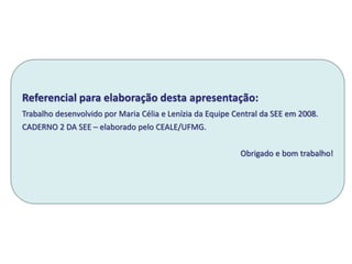 Referencial para elaboração desta apresentação:
Trabalho desenvolvido por Maria Célia e Lenízia da Equipe Central da SEE em 2008.
CADERNO 2 DA SEE – elaborado pelo CEALE/UFMG.
Obrigado e bom trabalho!
 