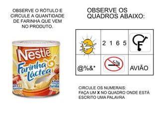 OBSERVE O RÓTULO E
CIRCULE A QUANTIDADE
DE FARINHA QUE VEM
NO PRODUTO.
OBSERVE OS
QUADROS ABAIXO:
2 1 6 5
@%&* AVIÃO
CIRCULE OS NUMERAIS:
FAÇA UM X NO QUADRO ONDE ESTÁ
ESCRITO UMA PALAVRA
 
