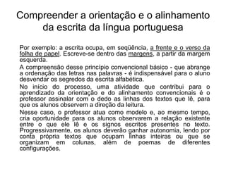 Compreender a orientação e o alinhamento
da escrita da língua portuguesa
Por exemplo: a escrita ocupa, em seqüência, a frente e o verso da
folha de papel. Escreve-se dentro das margens, a partir da margem
esquerda.
A compreensão desse princípio convencional básico - que abrange
a ordenação das letras nas palavras - é indispensável para o aluno
desvendar os segredos da escrita alfabética.
No início do processo, uma atividade que contribui para o
aprendizado da orientação e do alinhamento convencionais é o
professor assinalar com o dedo as linhas dos textos que lê, para
que os alunos observem a direção da leitura.
Nesse caso, o professor atua como modelo e, ao mesmo tempo,
cria oportunidade para os alunos observarem a relação existente
entre o que ele lê e os signos escritos presentes no texto.
Progressivamente, os alunos deverão ganhar autonomia, lendo por
conta própria textos que ocupam linhas inteiras ou que se
organizam em colunas, além de poemas de diferentes
configurações.
 