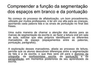 Compreender a função da segmentação
dos espaços em branco e da pontuação
No começo do processo de alfabetização, um bom procedimento,
utilizado por muitos professores, é ler em voz alta para as crianças,
apontando cada palavra lida e os sinais de pontuação no final das
frases.
Uma outra maneira de chamar a atenção dos alunos para as
marcas de segmentação da escrita é, ao fazer a leitura oral em sala
de aula, solicitar que eles próprios identifiquem os diferentes
marcadores de espaço (espaçamentos entre as palavras,
pontuação, parágrafos).
A exploração desses marcadores, aliada ao processo de leitura,
permite que os alunos descubram diferenças entre a segmentação
da fala e a da escrita, o que lhes será útil para o domínio da
ortografia, da morfossintaxe escrita, da pontuação e da
paragrafação, em momentos posteriores de seu aprendizado da
escrita.
 