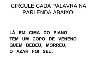 CIRCULE CADA PALAVRA NA
PARLENDA ABAIXO:
LÁ EM CIMA DO PIANO
TEM UM COPO DE VENENO
QUEM BEBEU, MORREU,
O AZAR FOI SEU.
 