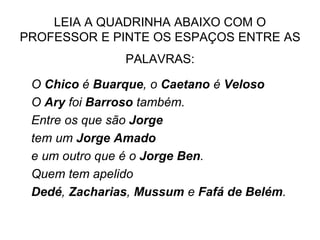 LEIA A QUADRINHA ABAIXO COM O
PROFESSOR E PINTE OS ESPAÇOS ENTRE AS
PALAVRAS:
O Chico é Buarque, o Caetano é Veloso
O Ary foi Barroso também.
Entre os que são Jorge
tem um Jorge Amado
e um outro que é o Jorge Ben.
Quem tem apelido
Dedé, Zacharias, Mussum e Fafá de Belém.
 
