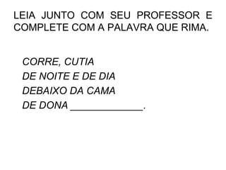 LEIA JUNTO COM SEU PROFESSOR E
COMPLETE COM A PALAVRA QUE RIMA.
CORRE, CUTIA
DE NOITE E DE DIA
DEBAIXO DA CAMA
DE DONA _____________.
 