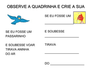 OBSERVE A QUADRINHA E CRIE A SUA
SE EU FOSSE UM
PASSARINHO
E SOUBESSE VOAR
TIRAVA ANINHA
DO AR
SE EU FOSSE UM
_________________
E SOUBESSE
____________________
TIRAVA
____________________
DO ____________________
 