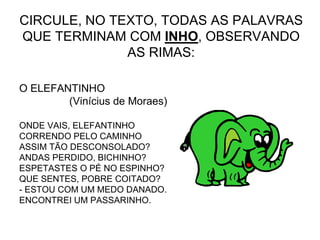 CIRCULE, NO TEXTO, TODAS AS PALAVRAS
QUE TERMINAM COM INHO, OBSERVANDO
AS RIMAS:
O ELEFANTINHO
(Vinícius de Moraes)
ONDE VAIS, ELEFANTINHO
CORRENDO PELO CAMINHO
ASSIM TÃO DESCONSOLADO?
ANDAS PERDIDO, BICHINHO?
ESPETASTES O PÉ NO ESPINHO?
QUE SENTES, POBRE COITADO?
- ESTOU COM UM MEDO DANADO.
ENCONTREI UM PASSARINHO.
 
