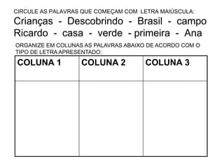 CIRCULE AS PALAVRAS QUE COMEÇAM COM LETRA MAIÚSCULA:
Crianças - Descobrindo - Brasil - campo
Ricardo - casa - verde - primeira - Ana
COLUNA 1 COLUNA 2 COLUNA 3
ORGANIZE EM COLUNAS AS PALAVRAS ABAIXO DE ACORDO COM O
TIPO DE LETRA APRESENTADO:
 