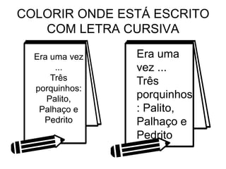 COLORIR ONDE ESTÁ ESCRITO
COM LETRA CURSIVA
Era uma vez
...
Três
porquinhos:
Palito,
Palhaço e
Pedrito
Era uma
vez ...
Três
porquinhos
: Palito,
Palhaço e
Pedrito
 
