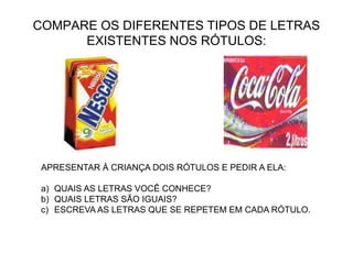 COMPARE OS DIFERENTES TIPOS DE LETRAS
EXISTENTES NOS RÓTULOS:
APRESENTAR À CRIANÇA DOIS RÓTULOS E PEDIR A ELA:
a) QUAIS AS LETRAS VOCÊ CONHECE?
b) QUAIS LETRAS SÃO IGUAIS?
c) ESCREVA AS LETRAS QUE SE REPETEM EM CADA RÓTULO.
 