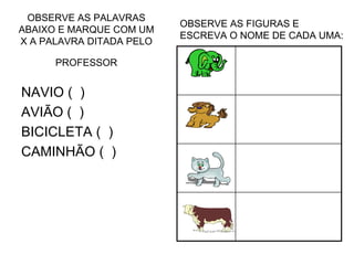 OBSERVE AS PALAVRAS
ABAIXO E MARQUE COM UM
X A PALAVRA DITADA PELO
PROFESSOR
NAVIO ( )
AVIÃO ( )
BICICLETA ( )
CAMINHÃO ( )
OBSERVE AS FIGURAS E
ESCREVA O NOME DE CADA UMA:
 