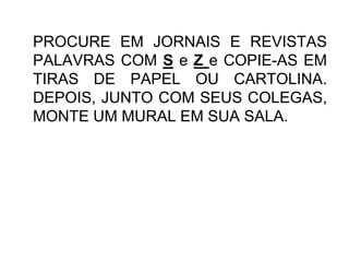 PROCURE EM JORNAIS E REVISTAS
PALAVRAS COM S e Z e COPIE-AS EM
TIRAS DE PAPEL OU CARTOLINA.
DEPOIS, JUNTO COM SEUS COLEGAS,
MONTE UM MURAL EM SUA SALA.
 
