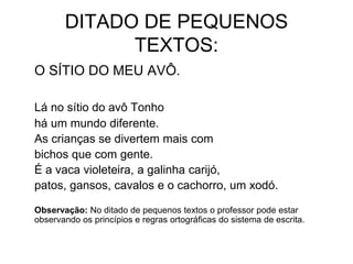 DITADO DE PEQUENOS
TEXTOS:
O SÍTIO DO MEU AVÔ.
Lá no sítio do avô Tonho
há um mundo diferente.
As crianças se divertem mais com
bichos que com gente.
É a vaca violeteira, a galinha carijó,
patos, gansos, cavalos e o cachorro, um xodó.
Observação: No ditado de pequenos textos o professor pode estar
observando os princípios e regras ortográficas do sistema de escrita.
 