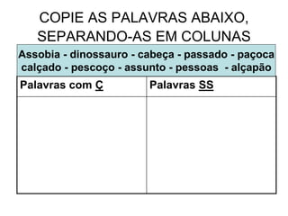 COPIE AS PALAVRAS ABAIXO,
SEPARANDO-AS EM COLUNAS
Palavras com Ç Palavras SS
Assobia - dinossauro - cabeça - passado - paçoca
calçado - pescoço - assunto - pessoas - alçapão
 