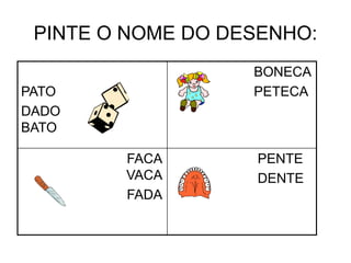 PINTE O NOME DO DESENHO:
PATO
DADO
BATO
BONECA
PETECA
FACA
VACA
FADA
PENTE
DENTE
 