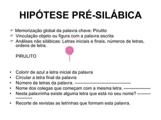 HIPÓTESE PRÉ-SILÁBICA
 Memorização global da palavra chave: Pirulito
 Vinculação objeto ou figura com a palavra escrita
 Análises não silábicas: Letras iniciais e finais, números de letras,
ordens de letra.
PIRULITO
• Colorir de azul a letra inicial da palavra
• Circular a letra final da palavra
• Número de letras da palavra. --------------------------------------
• Nome dos colegas que começam com a mesma letra. ------------------
• Nesta palavrinha existe alguma letra que está no seu nome? ---------
-----------
• Recorte de revistas as letrinhas que formam esta palavra.
 