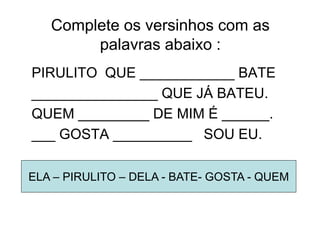 Complete os versinhos com as
palavras abaixo :
PIRULITO QUE ____________ BATE
________________ QUE JÁ BATEU.
QUEM _________ DE MIM É ______.
___ GOSTA __________ SOU EU.
ELA – PIRULITO – DELA - BATE- GOSTA - QUEM
 