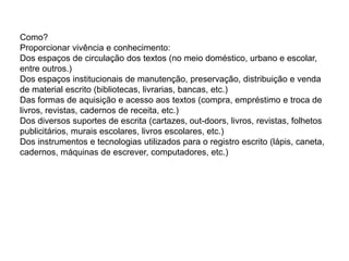 Como?
Proporcionar vivência e conhecimento:
Dos espaços de circulação dos textos (no meio doméstico, urbano e escolar,
entre outros.)
Dos espaços institucionais de manutenção, preservação, distribuição e venda
de material escrito (bibliotecas, livrarias, bancas, etc.)
Das formas de aquisição e acesso aos textos (compra, empréstimo e troca de
livros, revistas, cadernos de receita, etc.)
Dos diversos suportes de escrita (cartazes, out-doors, livros, revistas, folhetos
publicitários, murais escolares, livros escolares, etc.)
Dos instrumentos e tecnologias utilizados para o registro escrito (lápis, caneta,
cadernos, máquinas de escrever, computadores, etc.)
 