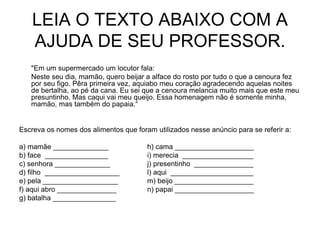 LEIA O TEXTO ABAIXO COM A
AJUDA DE SEU PROFESSOR.
"Em um supermercado um locutor fala:
Neste seu dia, mamão, quero beijar a alface do rosto por tudo o que a cenoura fez
por seu figo. Pêra primeira vez, aquiabo meu coração agradecendo aquelas noites
de bertalha, ao pé da cana. Eu sei que a cenoura melancia muito mais que este meu
presuntinho. Mas caqui vai meu queijo. Essa homenagem não é somente minha,
mamão, mas também do papaia.“
Escreva os nomes dos alimentos que foram utilizados nesse anúncio para se referir a:
a) mamãe ______________ h) cama ____________________
b) face ________________ i) merecia __________________
c) senhora ______________ j) presentinho _______________
d) filho ___________________ l) aqui _____________________
e) pela ___________________ m) beijo ____________________
f) aqui abro _______________ n) papai ____________________
g) batalha ________________
 