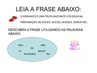 LEIA A FRASE ABAIXO:
O MORANGO É UMA FRUTA BASTANTE UTILIZADA NA.
PREPARAÇÃO DE DOCES, SUCOS, MUSSES, SORVETES...
Davi mês
de
no janeiro
aniversário fez
DESCUBRA A FRASE UTILIZANDO AS PALAVRAS
ABAIXO
 