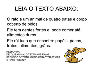 LEIA O TEXTO ABAIXO:
O rato é um animal de quatro patas e corpo
coberto de pêlos.
Ele tem dentes fortes e pode comer até
alimentos duros .
Ele rói tudo que encontra: papéis, panos,
frutos, alimentos, grãos.
RESPONDA:
DE QUE ANIMAL O TEXTO NOS FALA?
SEGUNDO O TEXTO, QUAIS CARACTERÍSTICAS
O RATO POSSUI?
 