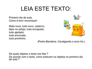 LEIA ESTE TEXTO:
Primeiro dia de aula,
Como é bom recomeçar!
Mala nova, tudo novo, caderno,
lápis no estojo, tudo encapado,
tudo ajeitado,
tudo arrumado,
tudo prontinho.
(Pedro Bandeira. Cavalgando o arco-íris.)
De quais objetos o texto nos fala ?
De acordo com o texto, como estavam os objetos no primeiro dia
de aula ?
 