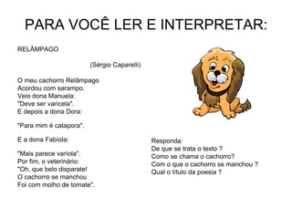 PARA VOCÊ LER E INTERPRETAR:
RELÂMPAGO
(Sérgio Caparelli)
O meu cachorro Relâmpago
Acordou com sarampo.
Veio dona Manuela:
"Deve ser varicela".
E depois a dona Dora:
"Para mim é catapora".
E a dona Fabíola:
"Mais parece varíola".
Por fim, o veterinário:
"Oh, que belo disparate!
O cachorro se manchou
Foi com molho de tomate".
Responda:
De que se trata o texto ?
Como se chama o cachorro?
Com o que o cachorro se manchou ?
Qual o título da poesia ?
 